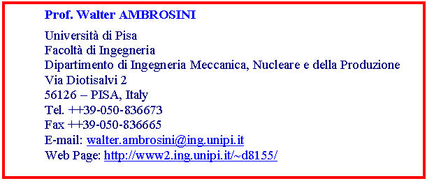 Casella di testo: Prof. Walter AMBROSINI
Università di Pisa
Facoltà di Ingegneria
Dipartimento di Ingegneria Meccanica, Nucleare e della Produzione
Via Diotisalvi 2
56126 – PISA, Italy
Tel. ++39-050-836673
Fax ++39-050-836665
E-mail: walter.ambrosini@ing.unipi.it
Web Page: http://www2.ing.unipi.it/~d8155/
