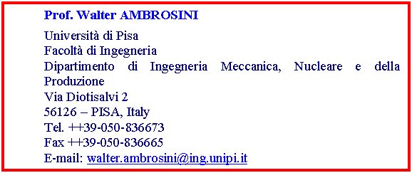 Casella di testo: Prof. Walter AMBROSINI
Universit di Pisa
Facolt di Ingegneria
Dipartimento di Ingegneria Meccanica, Nucleare e della Produzione
Via Diotisalvi 2
56126  PISA, Italy
Tel. ++39-050-836673
Fax ++39-050-836665
E-mail: walter.ambrosini@ing.unipi.it
Web Page: http://www2.ing.unipi.it/~d8155/
